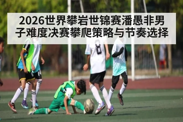 2026世界攀岩世锦赛潘愚非男子难度决赛攀爬策略与节奏选择