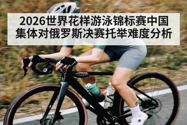 2026世界花样游泳锦标赛中国集体对俄罗斯决赛托举难度分析