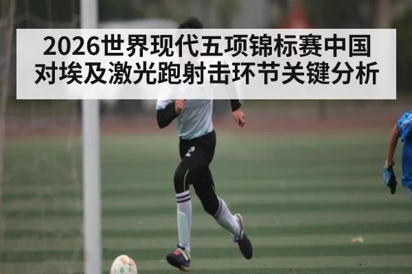 2026世界现代五项锦标赛中国对埃及激光跑射击环节关键分析